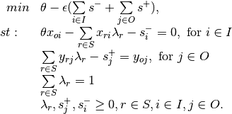\begin{array}{rl}
\label{eq:env_in}
min & \theta-\epsilon(\sum\limits_{i \in I}s^- + \sum\limits_{j \in O}s^+), \\
st: ~~&\theta x_{oi} -\sum\limits_{r \in S} x_{ri} \lambda_r - s^-_i = 0,\text{ for } i \in I\\
 & \sum\limits_{r \in S} y_{rj}\lambda_r - s^+_j = y_{oj},\text{ for } j \in O\\
 &\sum\limits_{r\in S}\lambda_r=1\\
&\lambda_r,s^+_j,s^-_i\geq 0, r \in S, i \in I, j \in O.
\end{array}